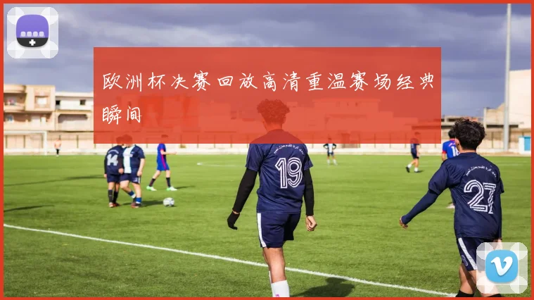 欧洲杯决赛回放高清重温赛场经典瞬间