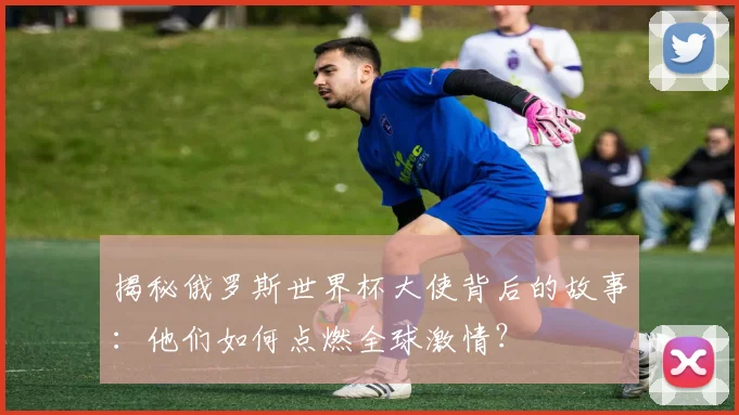 揭秘俄罗斯世界杯大使背后的故事:他们如何点燃全球激情?