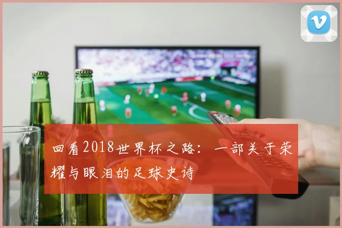 回看2018世界杯之路:一部关于荣耀与眼泪的足球史诗