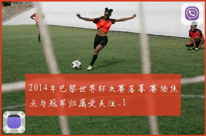 2014年巴黎世界杯决赛落幕 赛场焦点与冠军归属受关注_1
