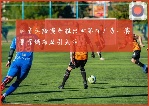 抖音优酷携手推出世界杯广告，赛事营销布局引关注
