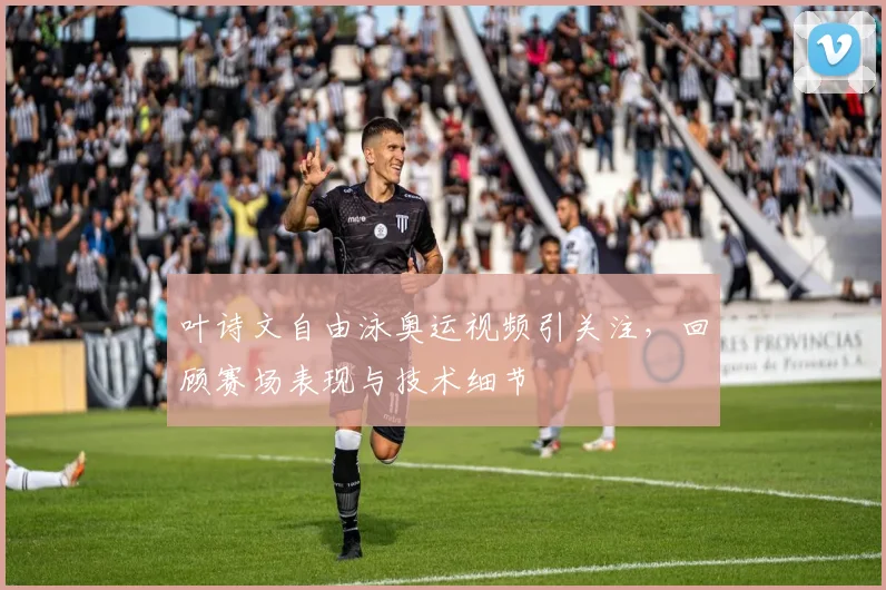 叶诗文自由泳奥运视频引关注，回顾赛场表现与技术细节