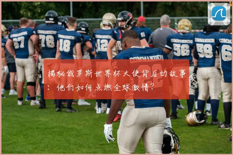揭秘俄罗斯世界杯大使背后的故事：他们如何点燃全球激情？