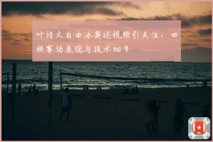 叶诗文自由泳奥运视频引关注，回顾赛场表现与技术细节
