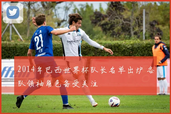 2014年巴西世界杯队长名单出炉 各队领袖角色备受关注