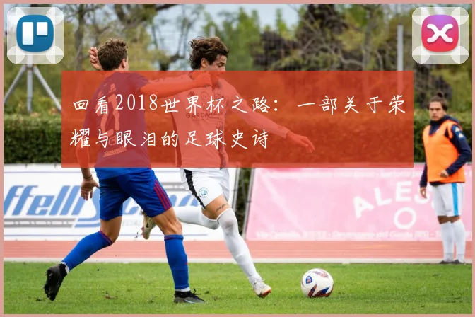 回看2018世界杯之路：一部关于荣耀与眼泪的足球史诗