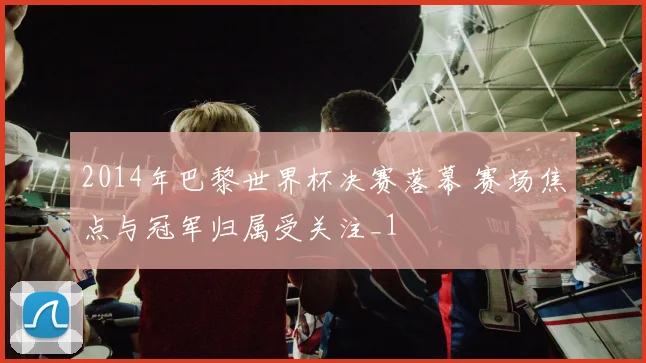 2014年巴黎世界杯决赛落幕 赛场焦点与冠军归属受关注_1