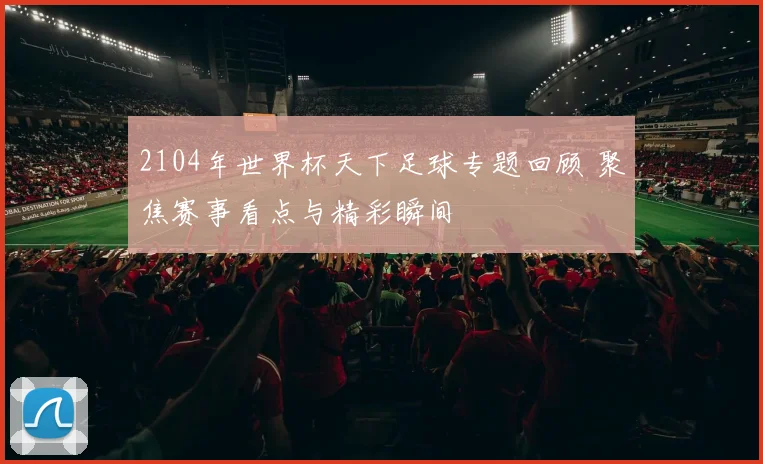2104年世界杯天下足球专题回顾 聚焦赛事看点与精彩瞬间