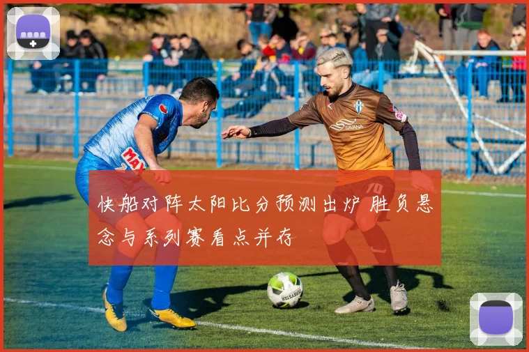 快船对阵太阳比分预测出炉 胜负悬念与系列赛看点并存