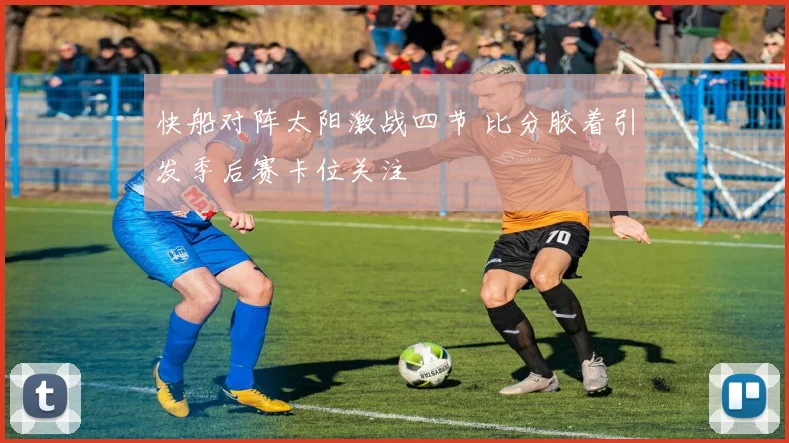 快船对阵太阳激战四节 比分胶着引发季后赛卡位关注