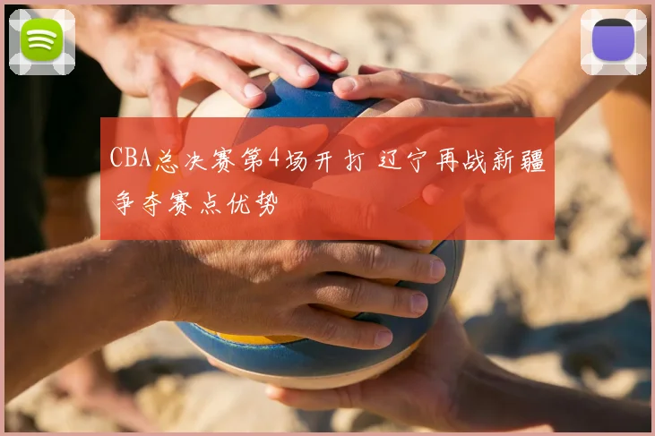 CBA总决赛第4场开打 辽宁再战新疆争夺赛点优势