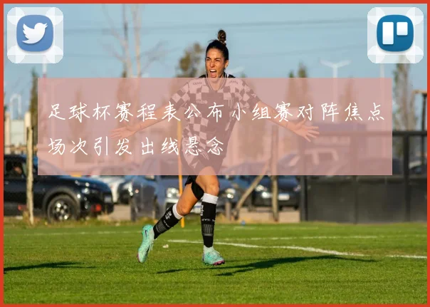 足球杯赛程表公布小组赛对阵焦点场次引发出线悬念
