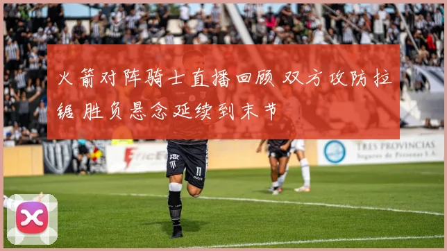 火箭对阵骑士直播回顾 双方攻防拉锯 胜负悬念延续到末节