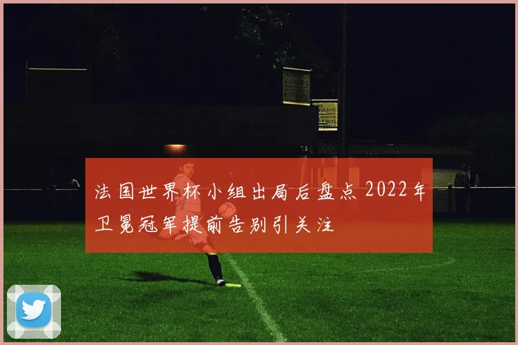 法国世界杯小组出局后盘点 2022年卫冕冠军提前告别引关注