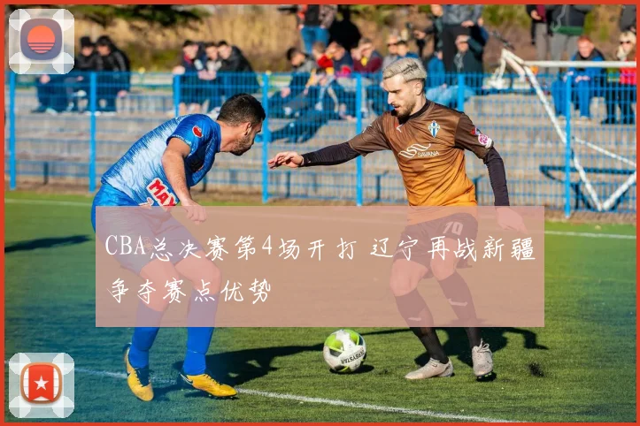 CBA总决赛第4场开打 辽宁再战新疆争夺赛点优势