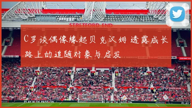 C罗谈偶像缘起贝克汉姆 透露成长路上的追随对象与启发