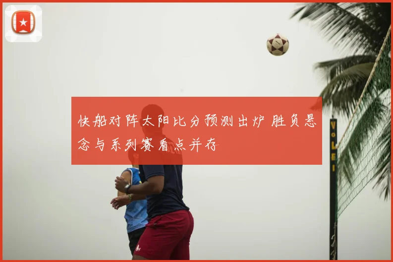 快船对阵太阳比分预测出炉 胜负悬念与系列赛看点并存