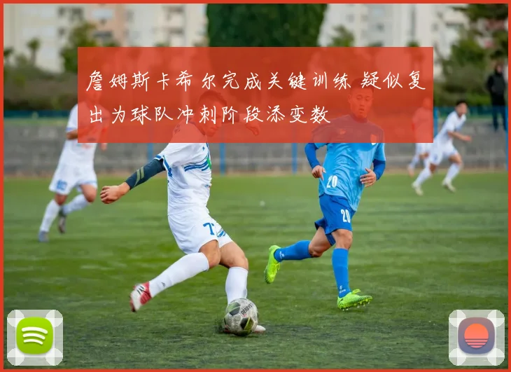 詹姆斯卡希尔完成关键训练 疑似复出为球队冲刺阶段添变数