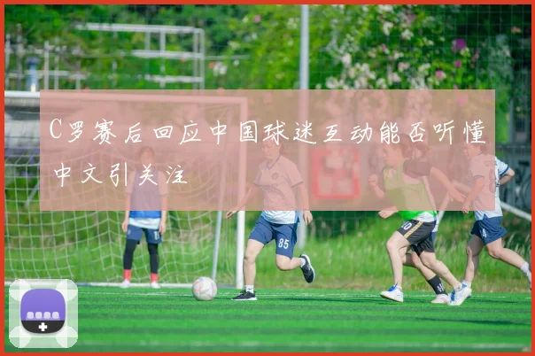 C罗赛后回应中国球迷互动能否听懂中文引关注