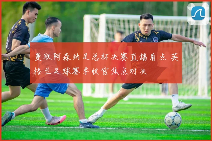 曼联阿森纳足总杯决赛直播看点 英格兰足球赛季收官焦点对决