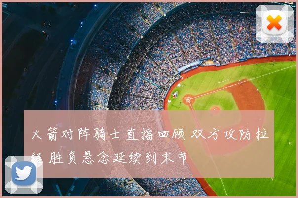 火箭对阵骑士直播回顾 双方攻防拉锯 胜负悬念延续到末节