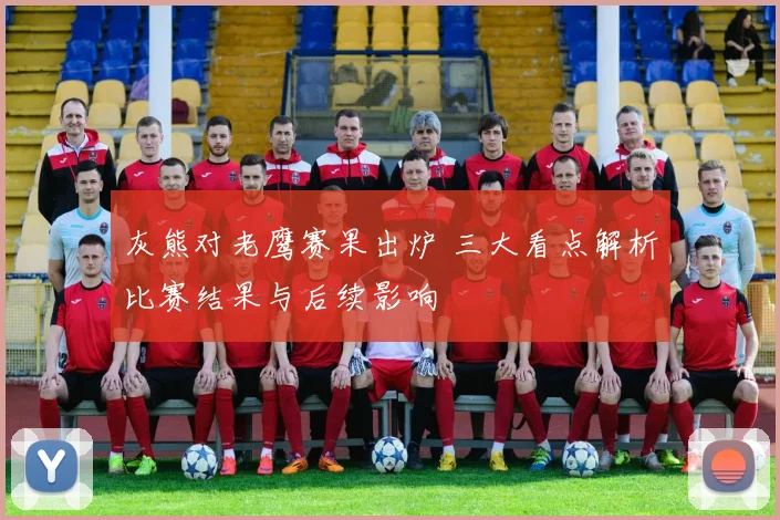 灰熊对老鹰赛果出炉 三大看点解析比赛结果与后续影响